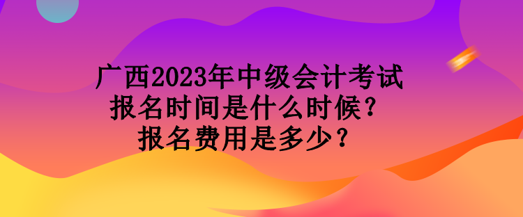 廣西2023年中級會計(jì)考試報(bào)名時間是什么時候？報(bào)名費(fèi)用是多少？