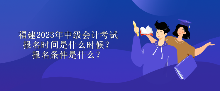 福建2023年中級會計考試報名時間是什么時候？報名條件是什么？