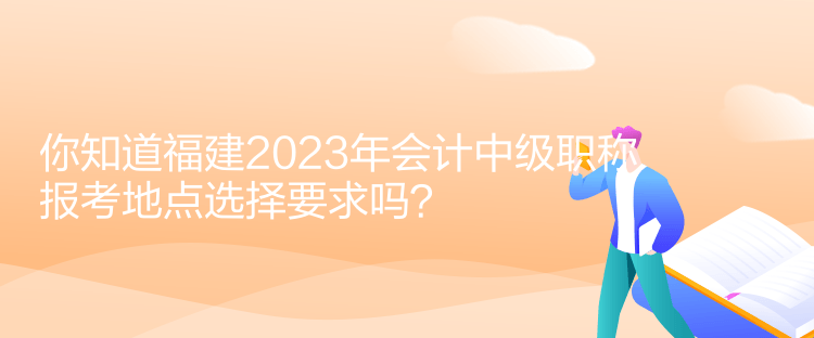 你知道福建2023年會計中級職稱報考地點選擇要求嗎？