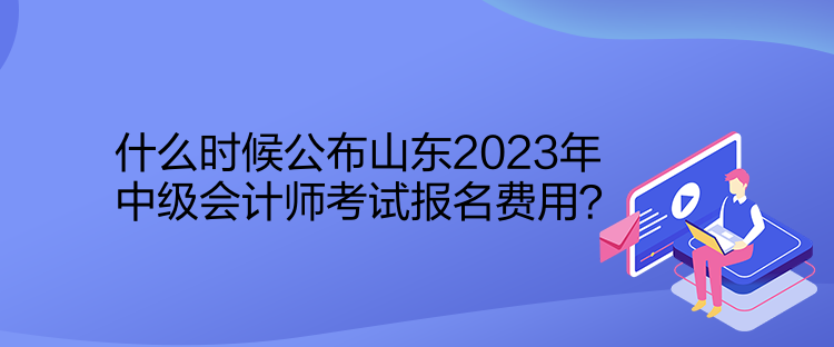 什么時候公布山東2023年中級會計師考試報名費用？