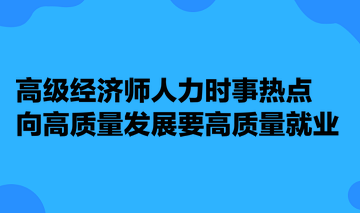 高級經(jīng)濟師人力時事熱點：向高質(zhì)量發(fā)展要高質(zhì)量就業(yè)