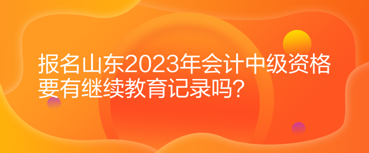 報(bào)名山東2023年會(huì)計(jì)中級(jí)資格要有繼續(xù)教育記錄嗎？