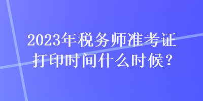 2023年稅務(wù)師準(zhǔn)考證打印時(shí)間什么時(shí)候？