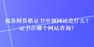 稅務(wù)師資格證書申領(lǐng)網(wǎng)站是什么？證書在哪個(gè)網(wǎng)站查詢？