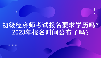 初級(jí)經(jīng)濟(jì)師考試報(bào)名要求學(xué)歷嗎？2023年報(bào)名時(shí)間公布了嗎？