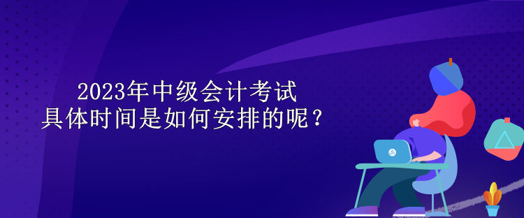 2023年中級(jí)會(huì)計(jì)考試具體時(shí)間是如何安排的呢？