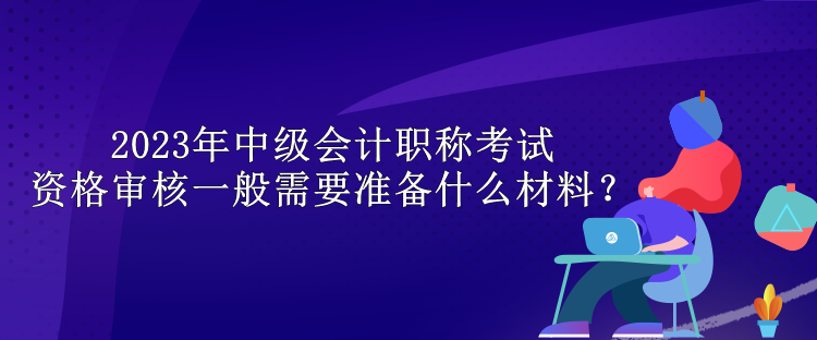 2023年中級會計(jì)職稱考試資格審核一般需要準(zhǔn)備什么材料？