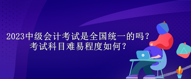 2023中級會計考試是全國統(tǒng)一的嗎？考試科目難易程度如何？