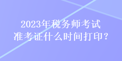 2023年稅務(wù)師考試準(zhǔn)考證什么時(shí)間打印？