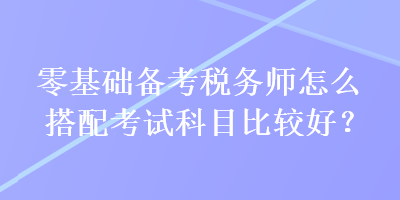 零基礎(chǔ)備考稅務師怎么搭配考試科目比較好？