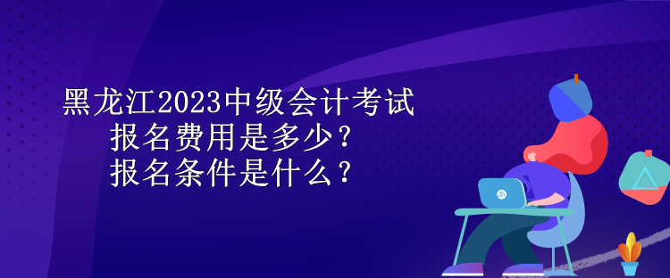 黑龍江2023中級會計考試報名費(fèi)用是多少？報名條件是什么？