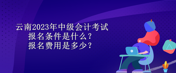 云南2023年中級(jí)會(huì)計(jì)考試報(bào)名條件是什么？報(bào)名費(fèi)用是多少？