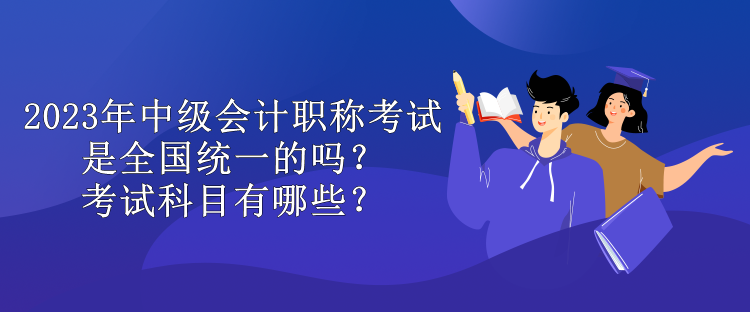 2023年中級會計(jì)職稱考試是全國統(tǒng)一的嗎？考試科目有哪些？