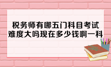 稅務(wù)師有哪五門科目考試？難度大嗎現(xiàn)在多少錢啊一科？