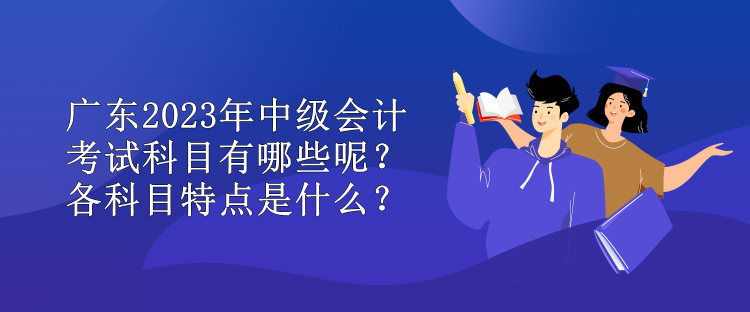 廣東2023年中級會計考試科目有哪些呢？各科目特點是什么？