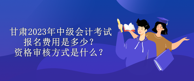 甘肅2023年中級(jí)會(huì)計(jì)考試報(bào)名費(fèi)用是多少？資格審核方式是什么？