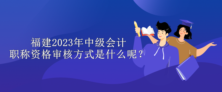 福建2023年中級(jí)會(huì)計(jì)職稱資格審核方式是什么呢？