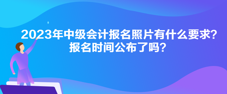 2023年中級會計報名照片有什么要求？報名時間公布了嗎？