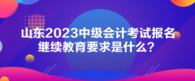 山東2023中級(jí)會(huì)計(jì)考試報(bào)名繼續(xù)教育要求是什么？