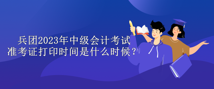 兵團2023年中級會計考試準考證打印時間是什么時候？