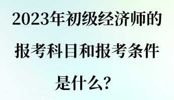 2023年初級經(jīng)濟(jì)師的報考科目和報考條件是什么？