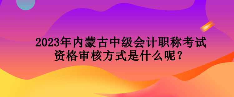 2023年內(nèi)蒙古中級會計職稱考試資格審核方式是什么呢？