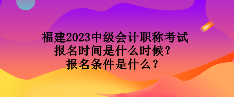 福建2023中級會計職稱考試報名時間是什么時候？報名條件是什么？