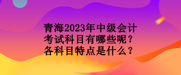 青海2023年中級會計考試科目有哪些呢？各科目特點(diǎn)是什么？