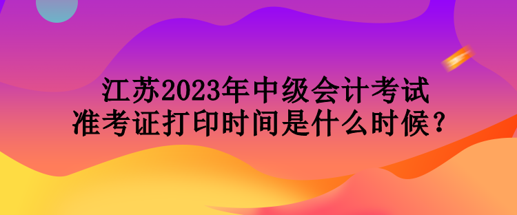 江蘇2023年中級(jí)會(huì)計(jì)考試準(zhǔn)考證打印時(shí)間是什么時(shí)候？