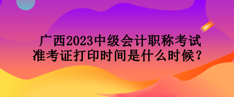 廣西2023中級會(huì)計(jì)職稱考試準(zhǔn)考證打印時(shí)間是什么時(shí)候？