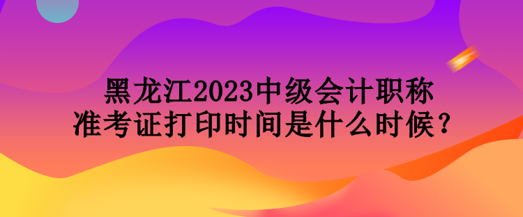 黑龍江2023中級(jí)會(huì)計(jì)職稱準(zhǔn)考證打印時(shí)間是什么時(shí)候？