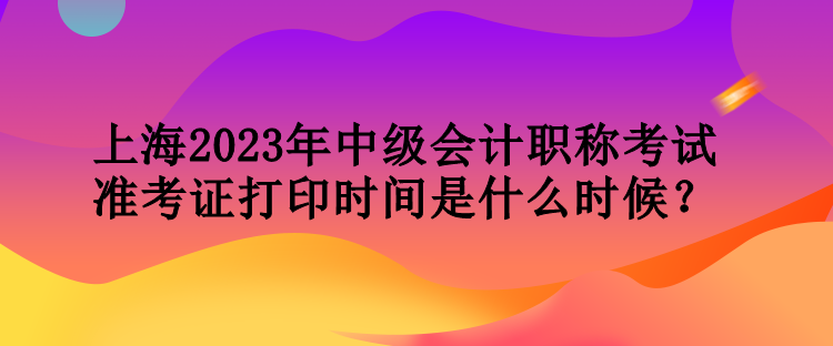 上海2023年中級會計職稱考試準(zhǔn)考證打印時間是什么時候？