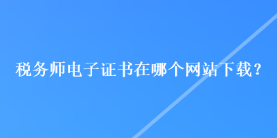 稅務師電子證書在哪個網(wǎng)站下載？