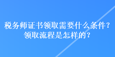 稅務(wù)師證書領(lǐng)取需要什么條件？領(lǐng)取流程是怎樣的？