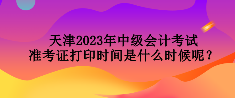 天津2023年中級(jí)會(huì)計(jì)考試準(zhǔn)考證打印時(shí)間是什么時(shí)候呢？