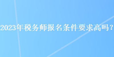 2023年稅務(wù)師報名條件要求高嗎？