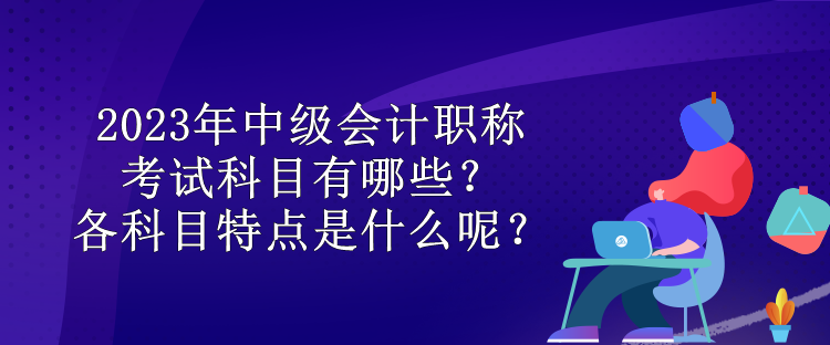 2023年中級會計職稱考試科目有哪些？各科目特點是什么呢？