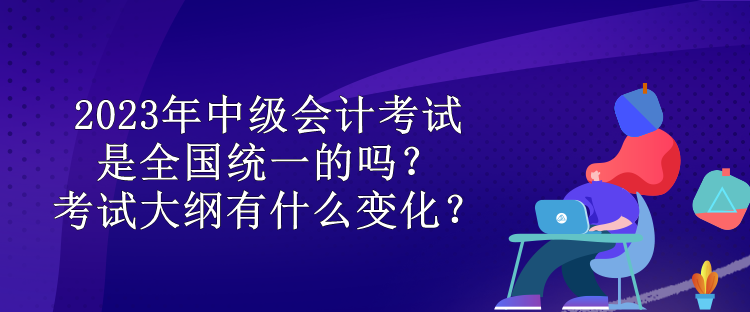 2023年中級會計考試是全國統(tǒng)一的嗎？考試大綱有什么變化？