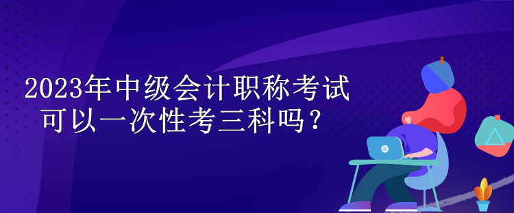 2023年中級(jí)會(huì)計(jì)職稱考試可以一次性考三科嗎？