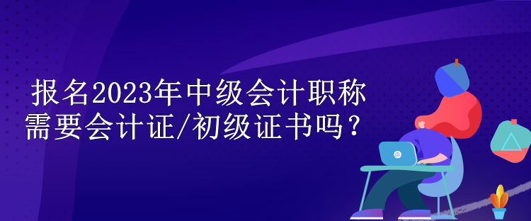 報名2023年中級會計職稱需要會計證/初級證書嗎？