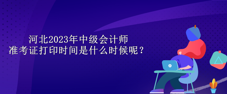 河北2023年中級會(huì)計(jì)師準(zhǔn)考證打印時(shí)間是什么時(shí)候呢？