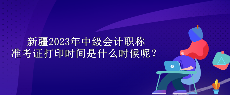 新疆2023年中級會計職稱準考證打印時間是什么時候呢？