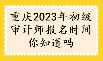 重慶2023年初級審計(jì)師報(bào)名時(shí)間你知道嗎