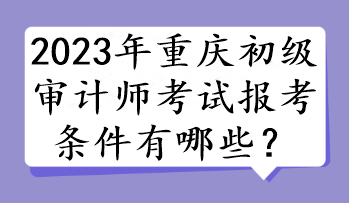 2023年重慶初級(jí)審計(jì)師考試報(bào)考條件有哪些？