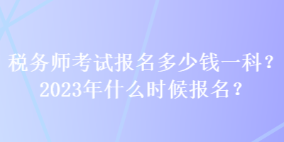 稅務(wù)師考試報(bào)名多少錢一科？2023年什么時(shí)候報(bào)名？