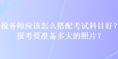 稅務(wù)師應(yīng)該怎么搭配考試科目好？報考要準(zhǔn)備多大的照片？