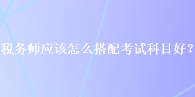 稅務(wù)師應(yīng)該怎么搭配考試科目好？