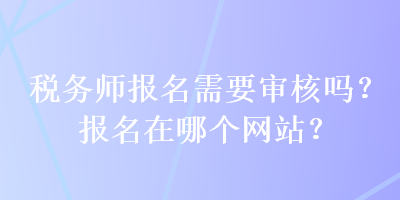 稅務(wù)師報(bào)名需要審核嗎？報(bào)名在哪個(gè)網(wǎng)站？