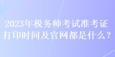 2023年稅務(wù)師考試準(zhǔn)考證打印時(shí)間及官網(wǎng)都是什么？