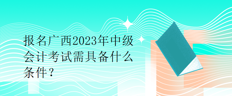 報名廣西2023年中級會計考試需具備什么條件？